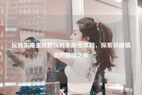 玩转东南亚攻略玩转东南亚攻略，探索异国情调的冒险之旅